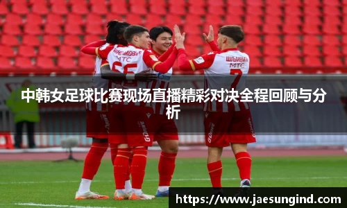 中韩女足球比赛现场直播精彩对决全程回顾与分析